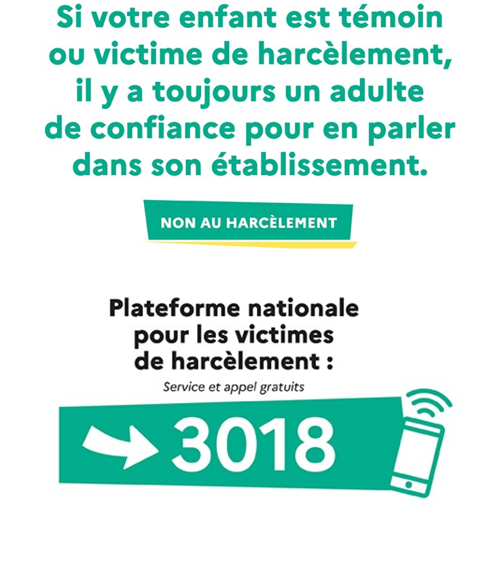 Si votre enfant est témoin ou victime de harcèlement, il y a toujours un adulte de confiance pour en parler dans son établissement. Plateforme nationale pour les victimes de harcèlements: 3018. Service et appel gratuits.